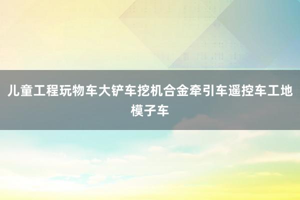 儿童工程玩物车大铲车挖机合金牵引车遥控车工地模子车